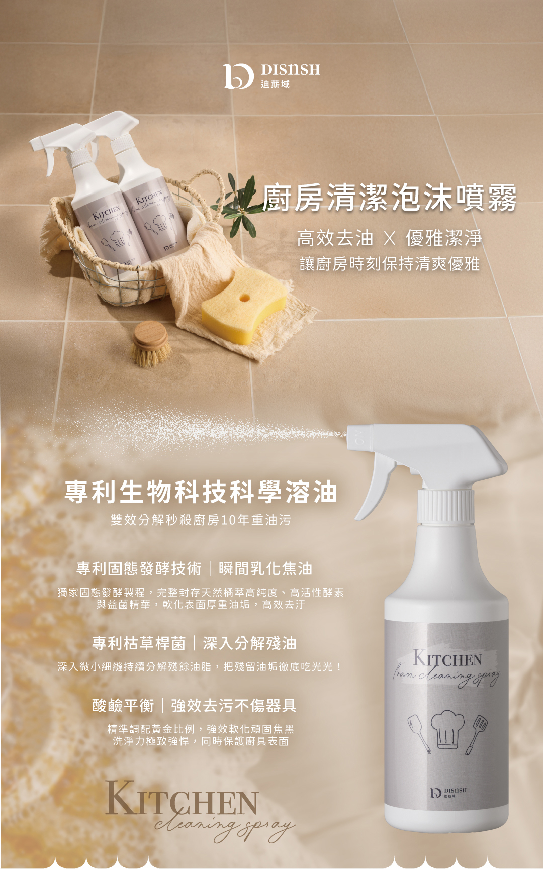 告別油膩重災區與刺鼻化學味!DISnSH 廚房清潔系列專為秒殺頑固重油與油煙味而生。創新導入專利枯草桿菌與專利固態發酵技術,搭配獨家網狀噴槍產生的高密度立體泡沫,大面積包覆垂直牆面與抽油煙機,深入細縫將焦油與殘油徹底分解。配方通過 SGS 嚴格檢驗,重金屬與環境荷爾蒙零檢出,無添加壬基酚與香料。不刺鼻、不傷手、酸鹼平衡不傷愛鍋,洗淨同時幫管線保養防堵,打造真正無毒健康的清爽廚房。
