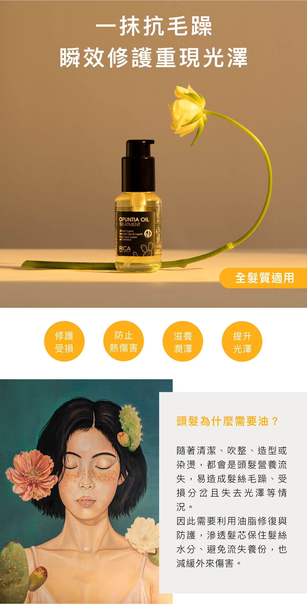 一抹抗毛躁 瞬效修護重現光澤 全髮質適用 修護受損 防止熱傷害 滋養潤澤 提升光澤 頭髮為什麼需要油? 隨著清潔、吹整、造型或染燙,都會是頭髮營養流失,易造成髮絲毛躁、受損分岔且失去光澤等情況。 因此需要利用油脂修復與防護,滲透髮芯保住髮絲水分、避免流失養份,也減緩外來傷害。