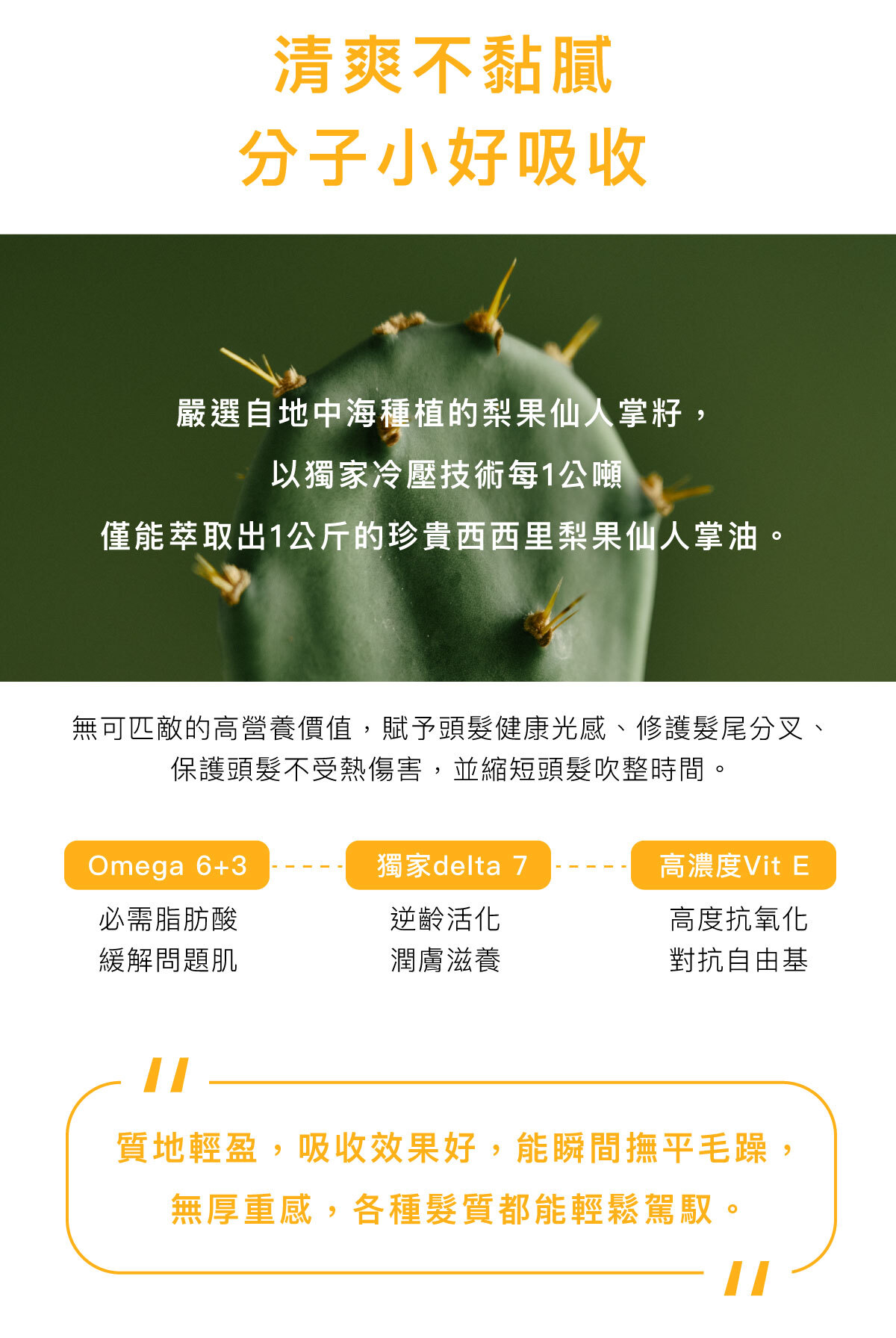 清爽不黏膩 分子小好吸收 嚴選自地中海種植的梨果仙人掌籽, 以獨家冷壓技術每1公噸 僅能萃取出1公斤的珍貴西西里梨果仙人掌油。 無可匹敵的高營養價值,賦予頭髮健康光感、修護髮尾分叉、保護頭髮不受熱傷害,並縮短頭髮吹整時間。 Omega6+3-必需脂肪酸,緩解問題肌 獨家delta 7-逆齡活化,潤膚滋養 高濃度Vit E-高度抗氧化,對抗自由基 質地輕盈,吸收效果好,能瞬間撫平毛躁, 無厚重感,各種髮質都能輕鬆駕馭。