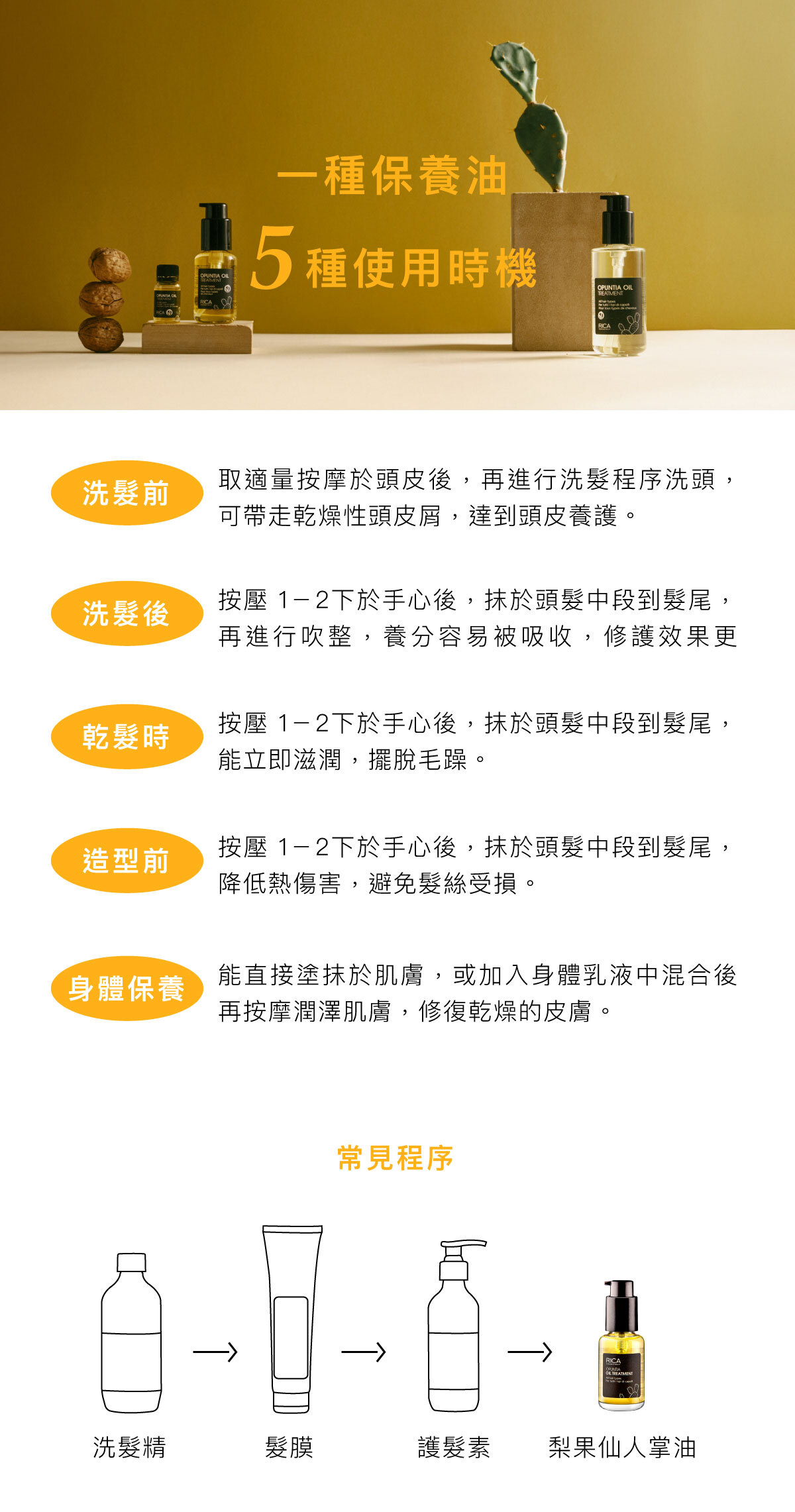 一種保養油,5種使用時機 洗髮前-取適量按摩於頭皮後,再進行洗髮程序洗頭,可帶走乾燥性頭皮屑,達到頭皮養護。 洗髮後-按壓 1-2下於手心後,抹於頭髮中段到髮尾,再進行吹整,養分容易被吸收,修護效果更佳。 乾髮時-按壓 1-2下於手心後,抹於頭髮中段到髮尾,能立即滋潤,擺脫毛躁。 造型前-按壓 1-2下於手心後,抹於頭髮中段到髮尾,降低熱傷害,避免髮絲受損。 身體保養-能直接塗抹於肌膚,或加入身體乳液中混合後再按摩潤澤肌膚,修復乾燥的皮膚。