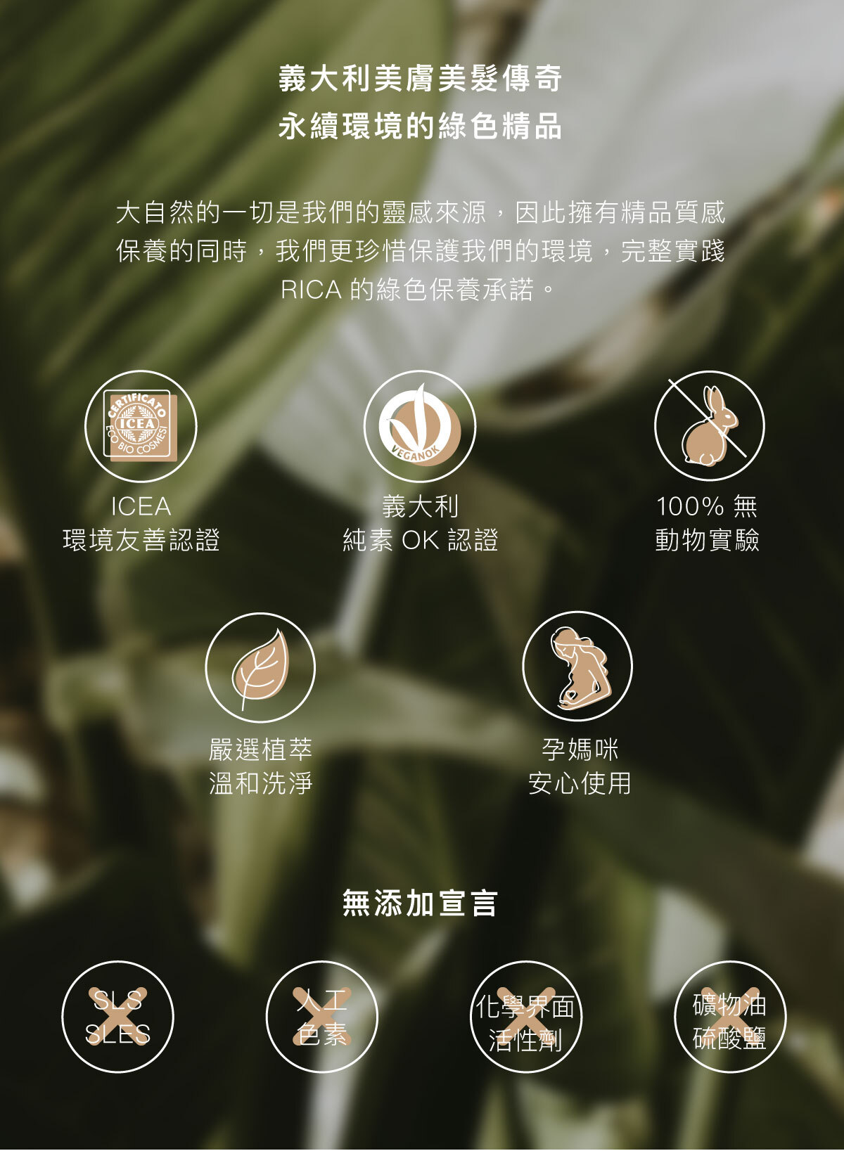 義大利美膚美髮傳奇 永續環境的綠色精品  大自然的一切是我們的靈感來源，因此擁有精品質感保養的同時，我們更珍惜保護我們的環境，完整實踐RICA的綠色保養承諾。  ICEA環境友善認證 義大利純素OK認證 100%無動物實驗 嚴選植萃溫和洗淨 孕媽咪安心使用  無添加宣言 不含SLS/SLES 不含人工色素 不含化學介面活性劑 不含礦物油／硫酸鹽