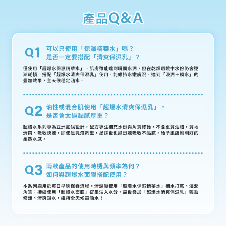 超爆水系列產品 Q&A 解答：  Q1：可以只使用「保濕精華水」嗎？是否一定要搭配「清爽保濕乳」？ 解答：僅使用「超爆水保濕精華水」，肌膚雖能達到瞬間水潤，但在乾燥環境中水分仍會逐漸耗損。搭配「超爆水清爽保濕乳」使用，能維持水嫩膚況，達到「浸潤＋鎖水」的疊加效果，全天候穩定涵水。  Q2：油性或混合肌使用「超爆水清爽保濕乳」，是否會太過黏膩厚重？ 解答：超爆水系列專為亞洲氣候設計，配方專注補充水分與角質修護，不含重質油脂，質地清爽、吸收快速，即使是乳液劑型，塗抹後也能迅速吸收不黏膩，給予肌膚剛剛好的柔嫩水感。  Q3：兩款產品的使用時機與頻率為何？如何與超爆水面膜搭配使用？ 解答：本系列適用於每日早晚保養流程。清潔後使用「超爆水保濕精華水」補水打底、浸潤角質；接續使用「超爆水面膜」密集注入水分，最後疊加「超爆水清爽保濕乳」輕盈修護、清爽鎖水，維持全天候高涵水。