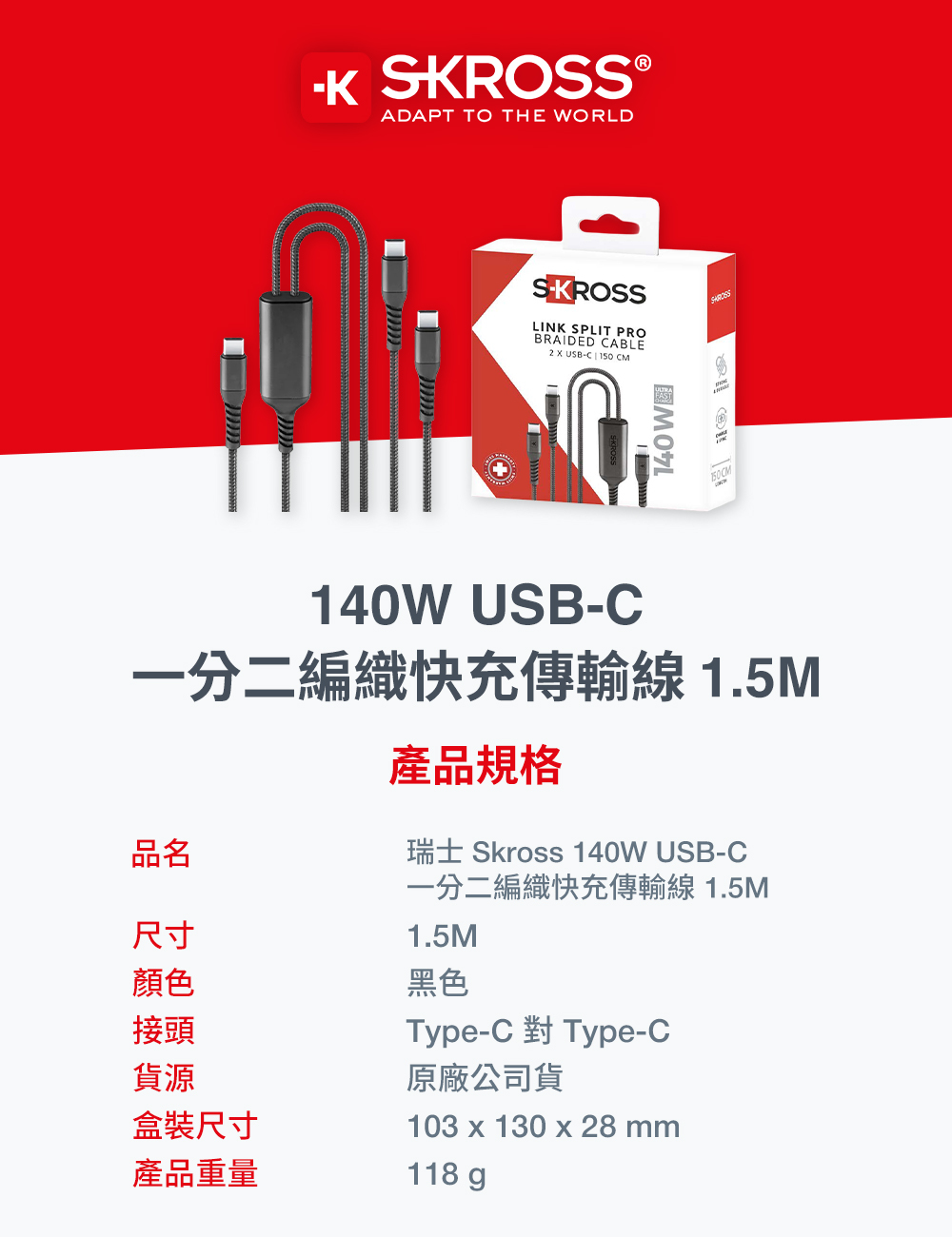 SKROSS®ADAP TO THE WORLDSKROSSLINK SPLIT PROBRAIDED CABLE2 USB-C 150 CM140W T140W USB-C一分二編織快充傳輸線1.5M產品規格瑞士 Skross 140W USB-C一分二編織快充傳輸線 1.5M1.5M黑色品名尺寸顏色接頭貨源盒裝尺寸103 x 130 x 28 mm產品重量118 gType-C Type-C原廠公司貨