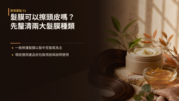 髮膜可以擦頭皮嗎？先釐清兩大髮膜種類，答案取決於產品設計與包裝標示，不能一概而論。 差別在配方是針對「髮幹修護」還是「頭皮肌膚調理」而設計：常規修護型原則上應避開頭皮，只有明確標示「頭皮適用」或「頭皮頭髮雙效」的專用敷膜才可直接接觸。