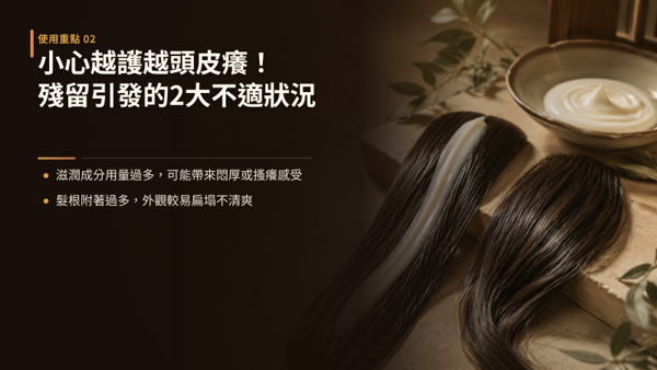 小心越護越頭皮癢！殘留引發的2大不適狀況，一般修護髮膜含有較高比例的滋潤油脂與成膜調理成分，特性就是不易被水輕易沖除，才能在髮幹形成平滑保護膜。 但頭皮會自主分泌皮脂與排汗，高附著力的成分若塗抹於頭皮又沒有徹底沖淨，就會與皮脂、汗水結合堆積，轉成頭皮的負擔。