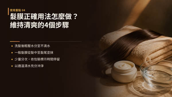 H2:髮膜正確用法怎麼做？維持清爽的4個步驟，正確用法可以拆成四個步驟：溫和洗淨、輕壓吸水至不滴水、精準分區塗抹並避開頭皮、依指示時間停留後徹底沖淨。 每一步的重點都在同一件事：讓滋養成分留在該留的髮段，不要滑到頭皮。