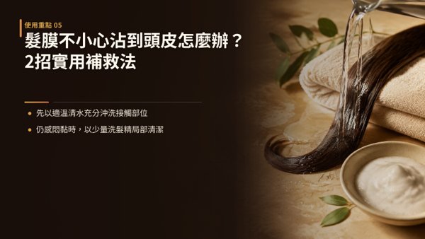 髮膜不小心沾到頭皮怎麼辦？因為手滑或水流帶動而偶爾微量沾到頭皮是常見情況，不需要過度焦慮。 只要及時移除並確實清潔，不讓成分滯留過夜，頭皮就能維持清爽。 處理原則是溫和帶走殘留，不要因為驚慌而使用過燙熱水或強效洗劑用力刮洗，那會破壞頭皮原有的保水度。 先用適溫清水加強沖淋，殘留感仍明顯時再用極少量洗髮精局部微洗，兩招依序處理即可。