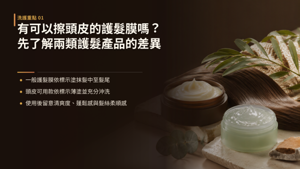 有可以擦頭皮的護髮膜嗎？先了解兩類護髮產品的差異，有的。 市面上確實有能夠塗抹於頭皮的護髮膜，關鍵在於確認產品是否明確標示為「頭皮可用」或「頭皮與髮絲雙效」設計。 兩者的差別不在價格或品牌，而在配方的設計目標。 髮絲專用護髮膜針對乾燥、染燙受損的髮中至髮尾，質地豐厚濃郁；頭皮可用護髮膜則把頭皮肌膚的水分調理納入考量，質地輕盈好沖洗。 選購時只看一件事：有沒有清楚註明可接觸頭皮。 標示不明確就當作髮絲專用，塗抹時避開頭皮與髮根。