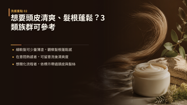 想要頭皮清爽、髮根蓬鬆？這 3 大族群最適合使用，頭皮可用護髮膜不是每個人都需要，但有三種日常困擾特別適合：髮根容易扁塌的細軟髮、在意洗後厚重悶黏感的人，以及想把頭皮與髮絲保養一次做完的人。 共通點是傳統髮絲專用髮膜解決不了他們的問題：質地太重會壓垮髮根，沾到頭皮又不好沖淨，想兩者兼顧就得分開買兩瓶，塗抹時還要小心避開頭皮。