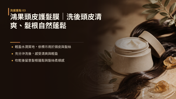 鴻果頭皮護髮膜｜洗後頭皮清爽、髮根自然蓬鬆，HONGO 鴻果頭皮護髮膜兼具護髮素與頭皮保養品的特點，打破傳統護髮品需避開頭皮的限制，讓洗髮後的潤澤與頭皮養護在同一個步驟完成。 配方著重在提供頭皮肌膚適度的水感潤澤與髮絲的柔順光澤，質地滑順水透、延展度高，在溫水沖洗下能迅速被水流帶走，洗後不留滑膩膜感。