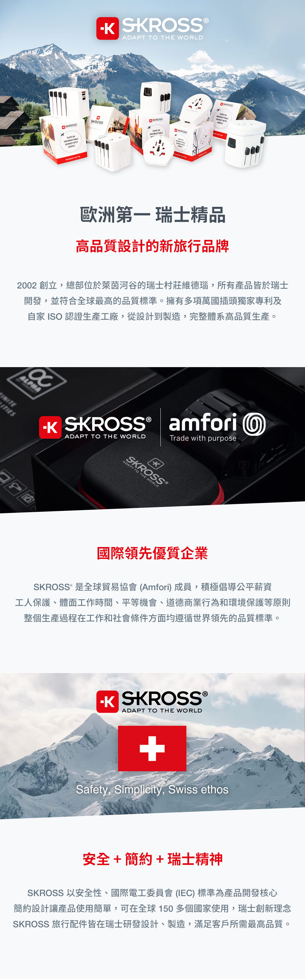 SRSS K ®ADAPT TO THE WORLDSKROSSSKROSS SKROSSUNFORGETTABLE SKROSSSKROSSPOWER 歐洲第一 瑞士精品高品質設計的新旅行品牌2002 創立,總部位於萊茵河谷的瑞士村莊維德瑙,所有產品皆於瑞士開發,並符合全球最高的品質標準。擁有多項萬國插頭獨家專利及自家 ISO 認證生產工廠,從設計到製造,完整體系高品質生產。HA SKROSS®ADAPT TO THE WORLDamfori OTrade with purposeSKROSS®ADAPT TO THE WORLD ALP國際領先優質企業SKROSS® 是全球貿易協會(Amfori)成員,積極倡導公平薪資工人保護、體面工作時間、平等機會、道德商業行為和環境保護等原則整個生產過程在工作和社會條件方面均遵循世界領先的品質標準。 SKROSS®ADAPT TO THE WORLD+Safety, Simplicity, Swiss ethos安全+簡約+瑞士精神SKROSS 以安全性、國際電工委員會 (IEC) 標準為產品開發核心簡約設計讓產品使用簡單,可在全球150多個國家使用,瑞士創新理念SKROSS 旅行配件皆在瑞士研發設計、製造,滿足客戶所需最高品質。