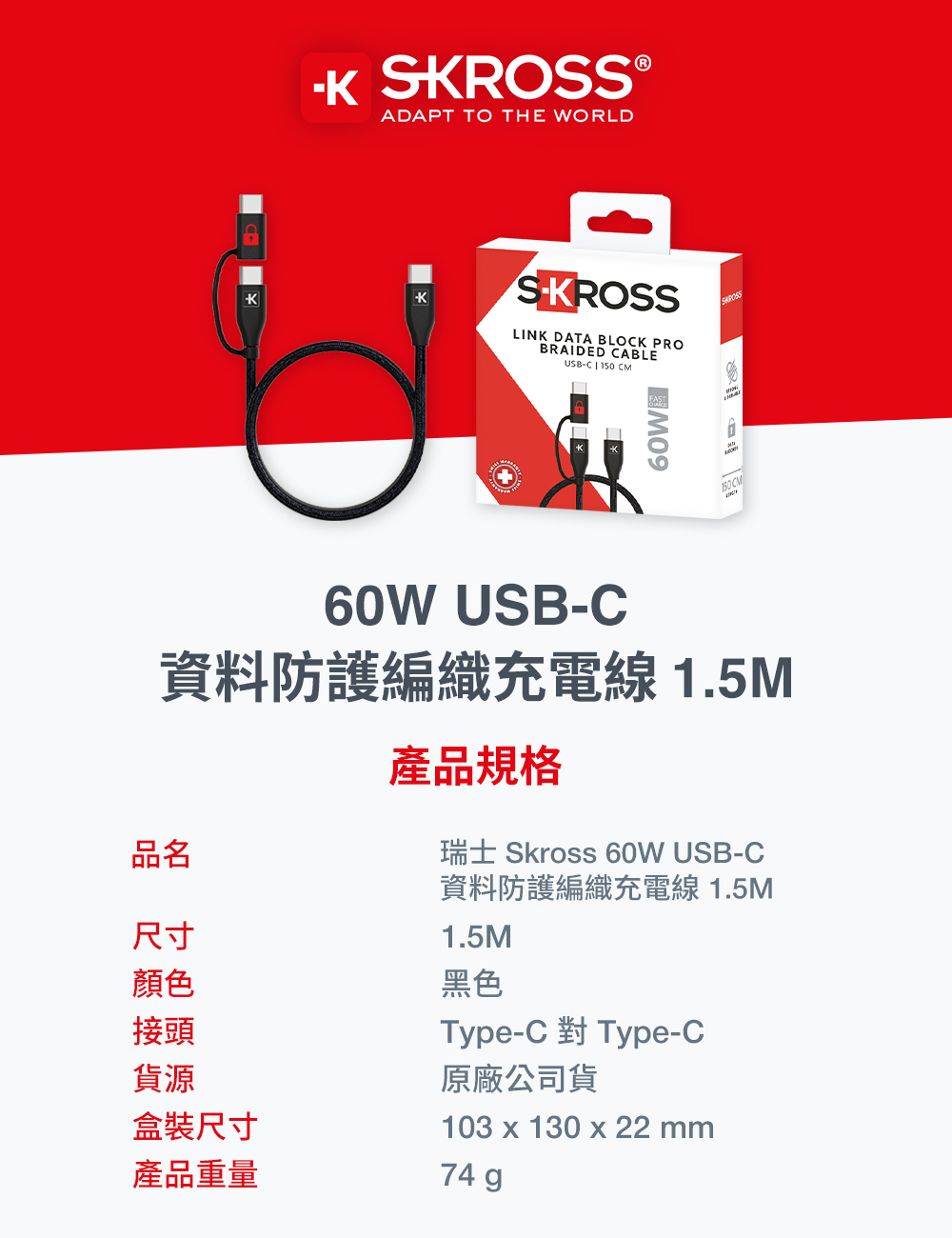 SKROSS®ADAPT TO THE WORLDSKROSSLINK DATA BLOK PROBRAIDED CABLEUSB-C 150 CM60W USB-C資料防護編織充電線 1.5M產品規格瑞士 Skross 60W USB-C資料防護編織充電線 1.5M1.5M黑色品名尺寸顏色接頭貨源盒裝尺寸產品重量749Type-C 對 Type-C原廠公司貨103 x 130 x 22 mm