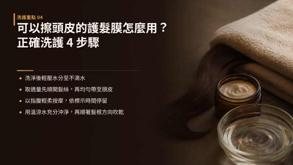 可以擦頭皮的護髮膜怎麼用？正確洗護 4 步驟，用法可以拆成四步：洗淨並壓乾水分、先順開髮絲再帶到頭皮、以指腹輕柔按摩並稍作停留、全區以溫水徹底沖淨。 整套流程的關鍵只有兩個：用量少一點、沖洗徹底一點。 掌握這兩點，頭皮清爽與髮絲柔順就能同時兼顧。