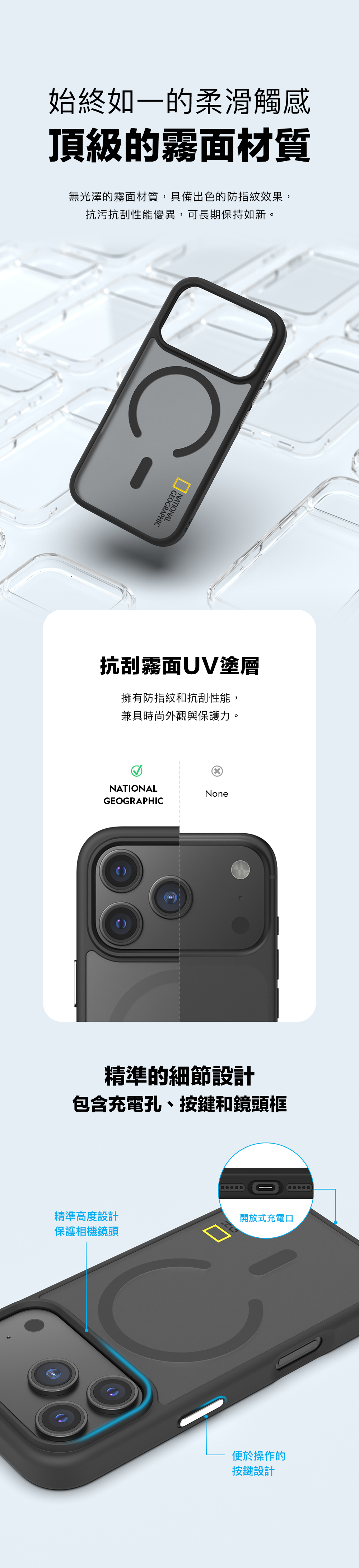 始終如一的柔滑觸感頂級的霧面材質無光澤的霧面材質,具備出色的防指紋效果,抗污抗刮性能優異,可長期保持如新。GEOGRAPHGRAPHIC抗刮霧面UV塗層擁有防指紋和抗刮性能,兼具時尚外觀與保護力。NATIONALNoneGEOGRAPHIC精準的細節設計包含充電孔、按鍵和鏡頭框精準高度設計保護相機鏡頭開放式充電口便於操作的按鍵設計