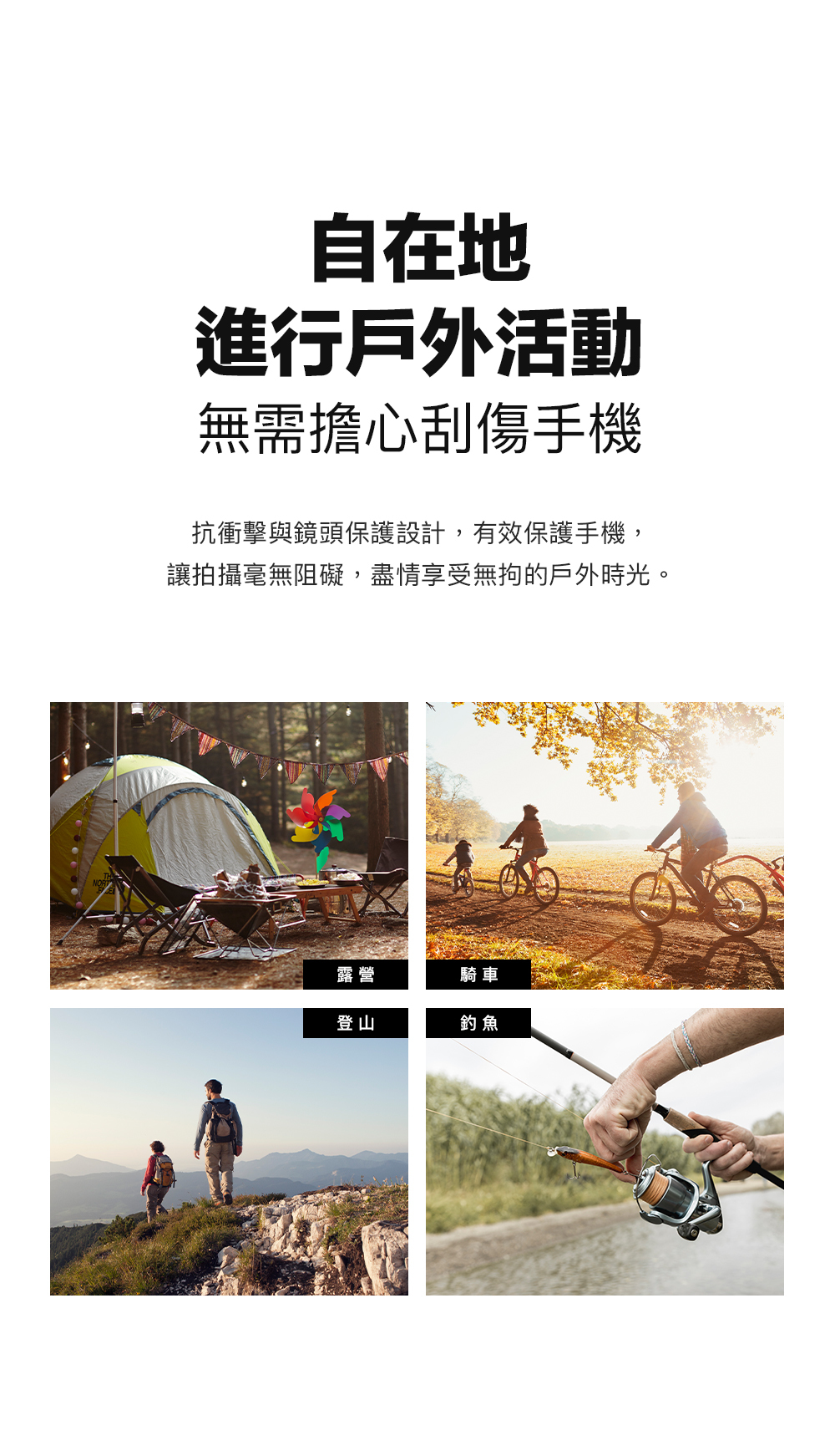 自在地進行戶外活動無需擔心刮傷手機抗衝擊與鏡頭保護設計,有效保護手機,讓拍攝毫無阻礙,盡情享受無拘的戶外時光。露營騎車登山釣魚