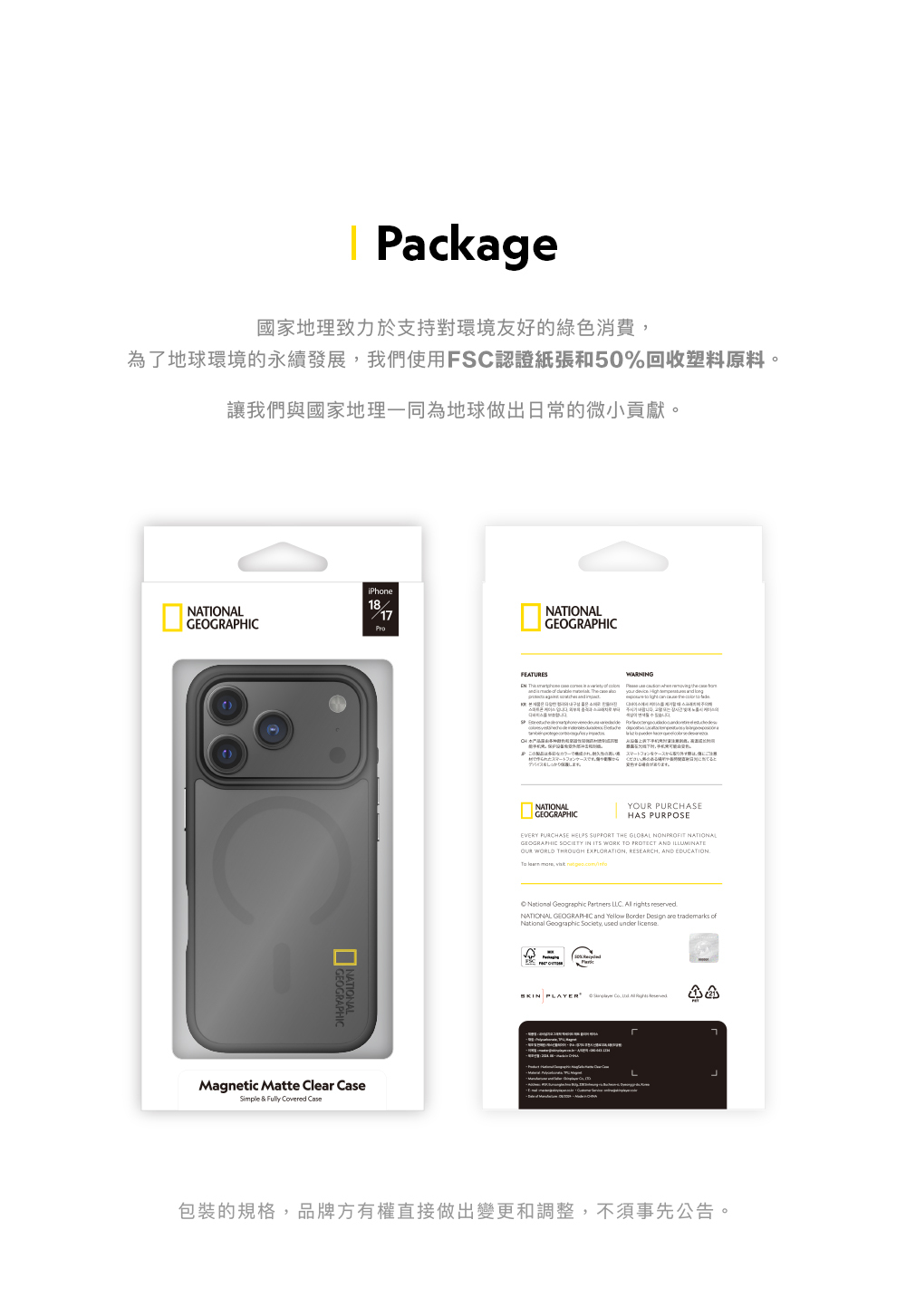 Pckage國家地理致力於支持對環境友好的綠色消費為了地球環境的永續發展我們使用FSC認證紙張和50%回收塑料原料讓我們與國家地理一同為地球做出日常的微小貢獻。iPhoneNATIONAL1817GEOGRAPHICMagnetic Matte Clear CaseSimple & Fully vered CaseNATIONALGEOGRAPHICFEATURES      a      the           す。NATIONALGEOGRAPHICY PURCHASEHAS PURPOSEEVERY PURCHASE HELPS SUPPORT THE GLOBAL NONPROFIT NATIONALGEOGRAPHIC SOCIETY IN ITS WORK TO PROTECT AND ILLUMINATEOUR WORLD THROUGH EXPLORATION RESEARCH, AND EDUCATION  ,  National Geographic Partners   rights reservedNATIONAL GEOGRAPHIC and Yellow Border Design are trademarks ofNational Geographic Society, used under license PLAYER Co,  All   包裝的規格,品牌方有權直接做出變更和調整,不須事先公告。