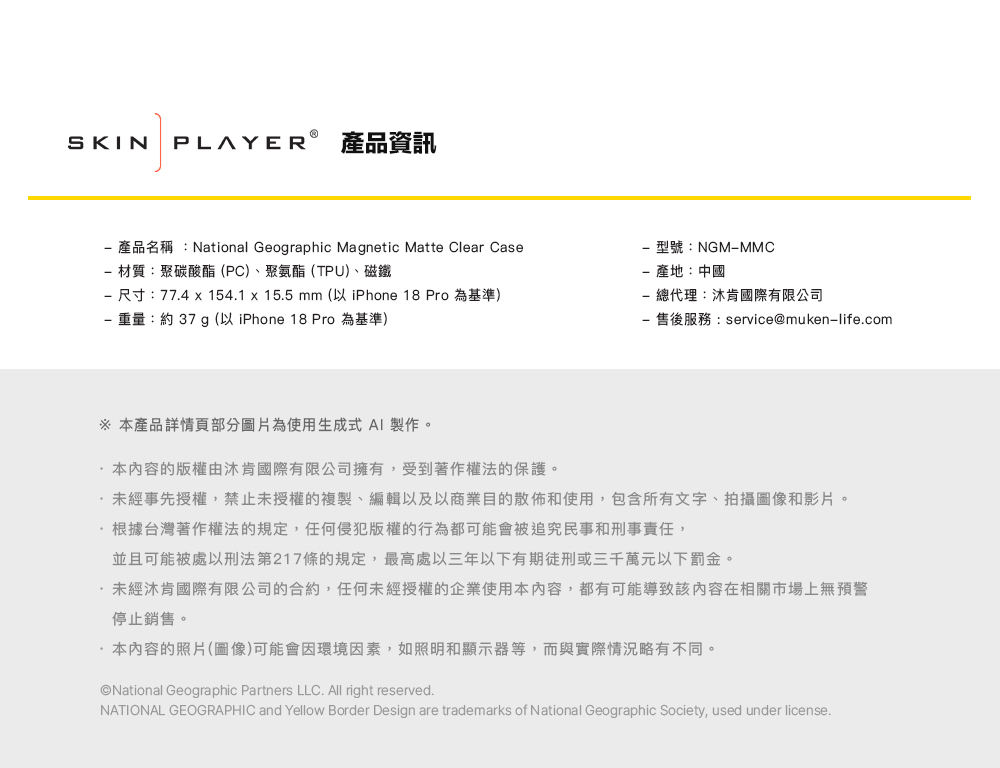 SKIN PLAYER 產品資訊產品名稱:National Geographic Magnetic Matte Clear Case 材質:聚碳酸酯(PC)、聚氨酯(TPU)、磁鐵 尺寸:77.4 x 154.1 x 15.5 mm (以 iPhone 18 Pro 為基準) 重量:約 37 g (以 iPhone 18 Pro 為基準)型號:NGMMMC產地:中國- 總代理:沐肯國際有限公司售後服務:service@muken-life.com 本產品詳情部分圖片為使用生成式 AI 製作。本內容的版權由沐肯國際有限公司擁有,受到著作權法的保護。未經事先授權,禁止未授權的複製、編輯以及以商業目的散佈和使用,包含所有文字、拍攝圖像和影片。根據台灣著作權法的規定,任何侵犯版權的行為都可能會被追究民事和刑事責任,並且可能被處以刑法第217條的規定,最高處以三年以下有期徒刑或三千萬元以下罰金。未經沐肯國際有限公司的合約,任何未經授權的企業使用本內容,都有可能導致該內容在相關市場上無預警停止銷售。·本內容的照片(圖像)可能會因環境因素,如照明和顯示器等,而與實際情況略有不同。National Geographic Partners LLC. All right reserved.NATIONAL GEOGRAPHIC and Yellow Border Design are trademarks of National Geographic Society, used under license.