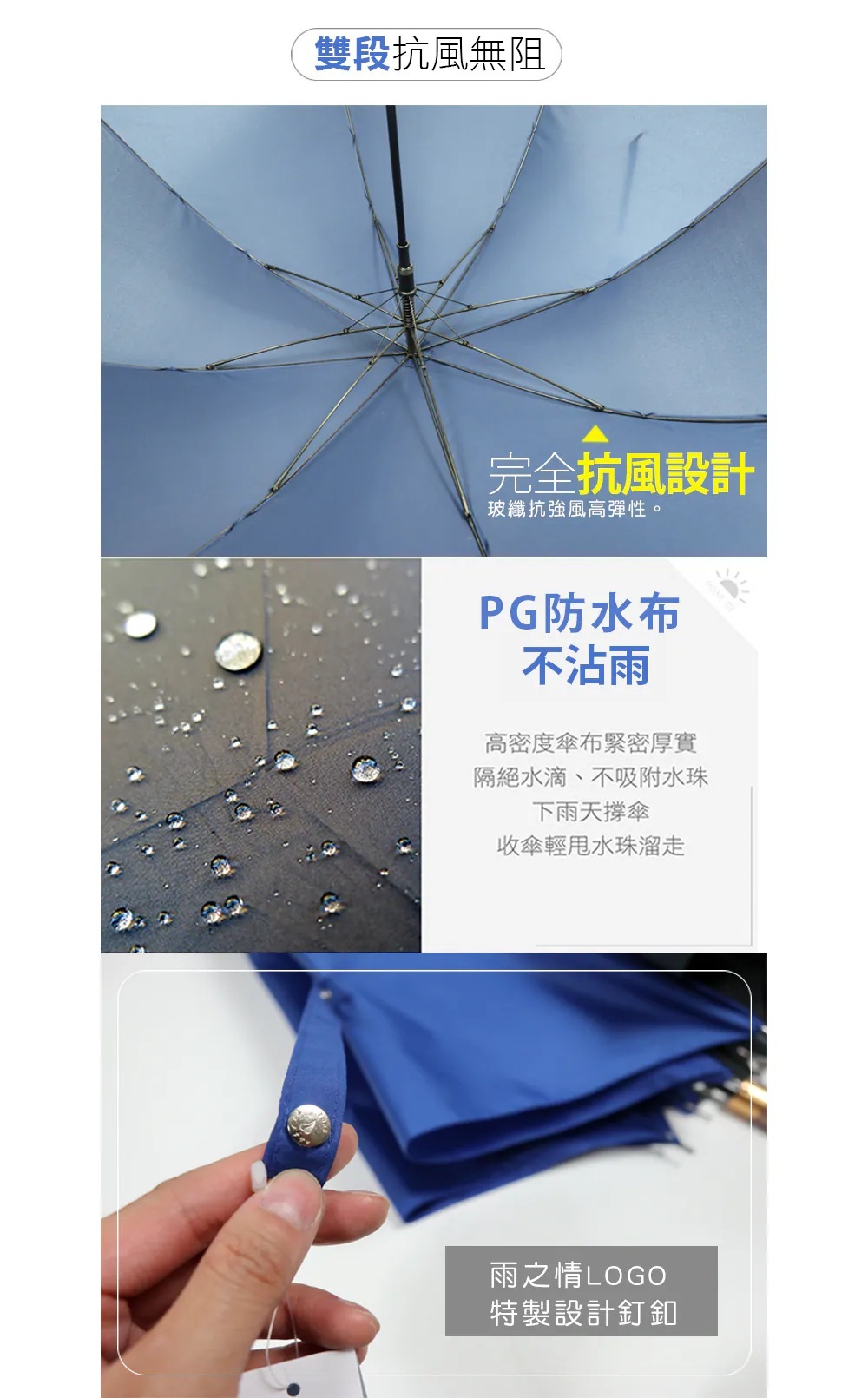 雙段抗風無阻。玻纖抗強風高彈性完全抗風設計。PG防水布不沾雨-高密度傘布緊密厚實,隔絕水滴、不吸附水珠,下雨天撐傘收傘輕甩水珠溜走。雨之情LOGO特製設計釘釦