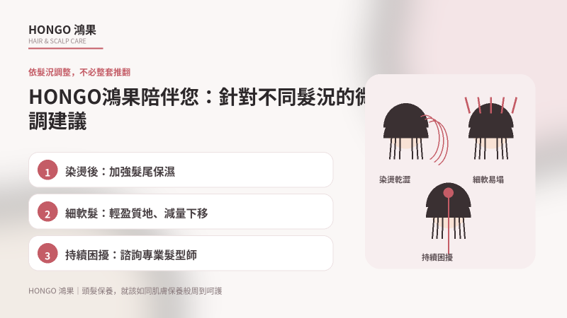 HONGO鴻果陪伴您:針對不同髮況的微調建議,每個人的先天髮質、後天造型習慣與所處的季節環境皆不相同,單一固定的洗護用量與頻率難以套用在所有情況上。 上述的四個步驟是為您建立的居家雙軌保養骨架,只要以此為基礎,再依據實際狀態進行動態微調,就能貼近當下的真實需求,不必因為外在條件改變而將整個保養流程推倒重來。