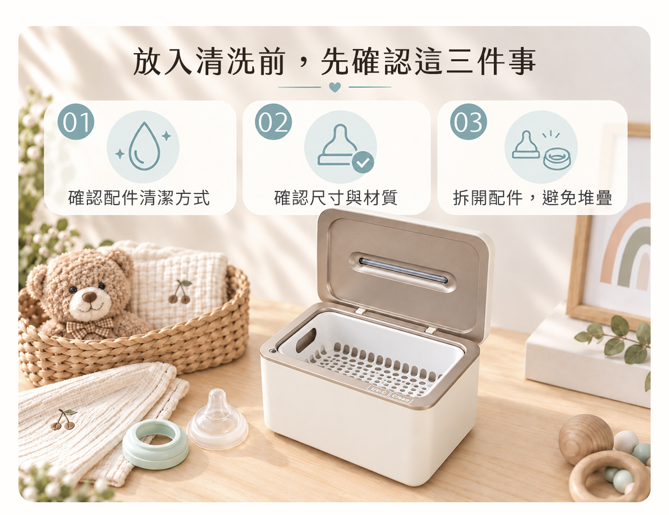 KF240 育兒用品清潔前的三項確認圖解:先確認奶嘴等配件的原廠清潔方式,再確認尺寸與材質,最後拆開可拆卸配件並避免堆疊。開蓋機身搭配清洗籃及機外奶嘴、固定環,提醒奶瓶配件清洗前先判斷能否放入水槽;規劃固齒器清潔時也應另行確認相容性,不可只依材質名稱判定可用超音波或 UVC。