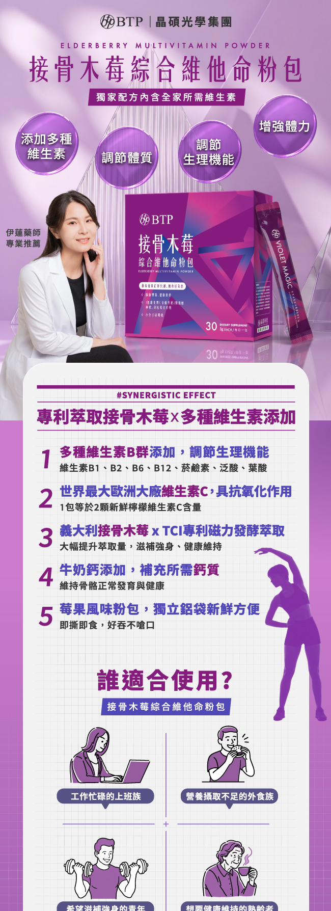 接骨木莓綜合維他命粉包,獨家配方內含全家所需維生素,添加多種維生素,調節體質,調節生理機能,增強體力,專利萃取接骨木莓,多種維生素添加,多種維生素B群添加,調節生理機能,維生素B1,B2,B6,B12,菸鹼素,泛酸,葉酸,世界最大歐洲大廠維生素C,具抗氧化作用,1包等於2顆新鮮檸檬維生素C含量,義大利接骨木莓,TCI專利磁力發酵萃取,大幅提升萃取量,滋補強身,健康維持,牛奶鈣添加,補充所需鈣質,維持骨骼正常發育與健康,莓果風味粉包,獨立鋁袋新鮮方便,即撕即食,好吞不嗆口,誰適合使用,接骨木莓綜合維他命粉包,工作忙碌的上班族,營養攝取不足的外食族,希望滋補強身的青年,想要健康维持的熟齡者