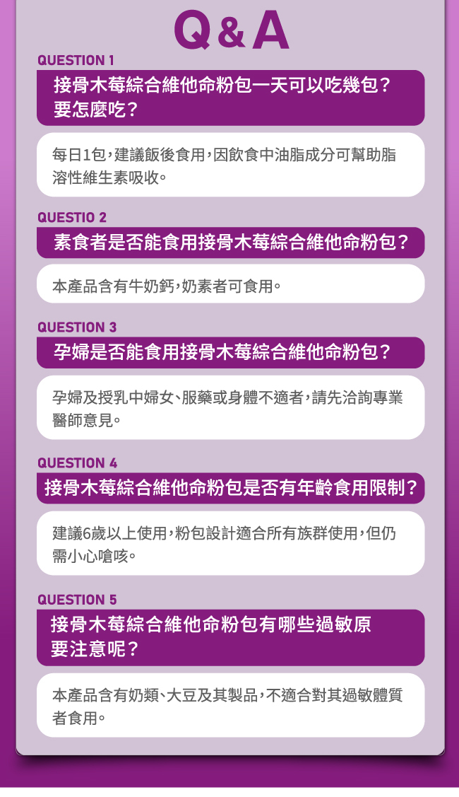 接骨木莓綜合維他命粉包一天可以吃幾包,要怎麼吃,每日1包,建議飯後食用,因飲食中油脂成分可幫助脂,溶性維生素吸收,素食者是否能食用接骨木莓綜合維他命粉包,本產品含有牛奶鈣,奶素者可食用,孕婦是否能食用接骨木莓綜合維他命粉包,孕婦及授乳中婦女,服藥或身體不適者,請先洽詢專業醫師意見,接骨木莓綜合維他命粉包是否有年齡食用限制,建議6歲以上使用,粉包設計適合所有族群使用,但仍需小心嗆咳,接骨木莓綜合維他命粉包有哪些過敏原要注意呢,本產品含有奶類,大豆及其製品,不適合對其過敏體質者食用