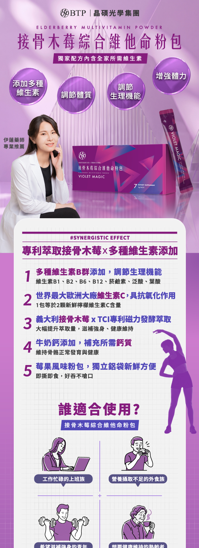 接骨木莓綜合維他命粉包,獨家配方內含全家所需維生素,添加多種維生素,調節體質,調節生理機能,增強體力,專利萃取接骨木莓,多種維生素添加,多種維生素B群添加,調節生理機能,維生素B1,B2,B6,B12,菸鹼素,泛酸,葉酸,世界最大歐洲大廠維生素C,具抗氧化作用,1包等於2顆新鮮檸檬維生素C含量,義大利接骨木莓,TCI專利磁力發酵萃取,大幅提升萃取量,滋補強身,健康維持,牛奶鈣添加,補充所需鈣質,維持骨骼正常發育與健康,莓果風味粉包,獨立鋁袋新鮮方便,即撕即食,好吞不嗆口,誰適合使用,接骨木莓綜合維他命粉包,工作忙碌的上班族,營養攝取不足的外食族,希望滋補強身的青年,想要健康维持的熟齡者