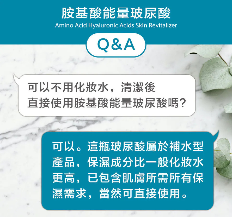 胺基酸能量玻尿酸使用Q&A：洗臉清潔後，可以直接使用胺基酸能量玻尿酸取代一般化妝水，因其屬於高保濕成分的補水型產品，已包含肌膚所需的所有保濕需求。
