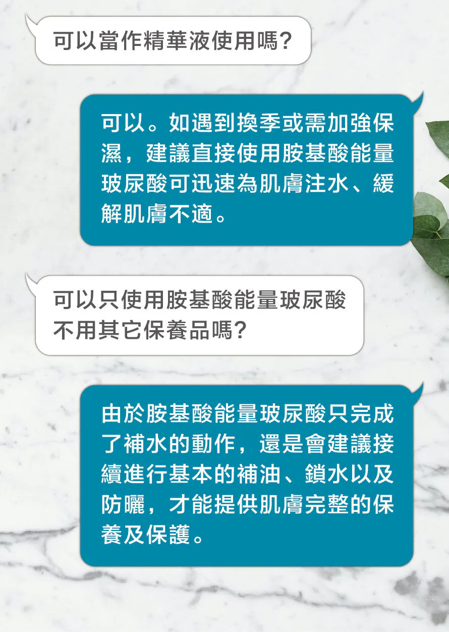 胺基酸能量玻尿酸使用Q&A：遇到換季或需加強保濕時，可將其當作精華液使用以迅速為肌膚注水、緩解不適。建議在使用後接續進行補油、鎖水及防曬，以提供肌膚完整的保養及保護。