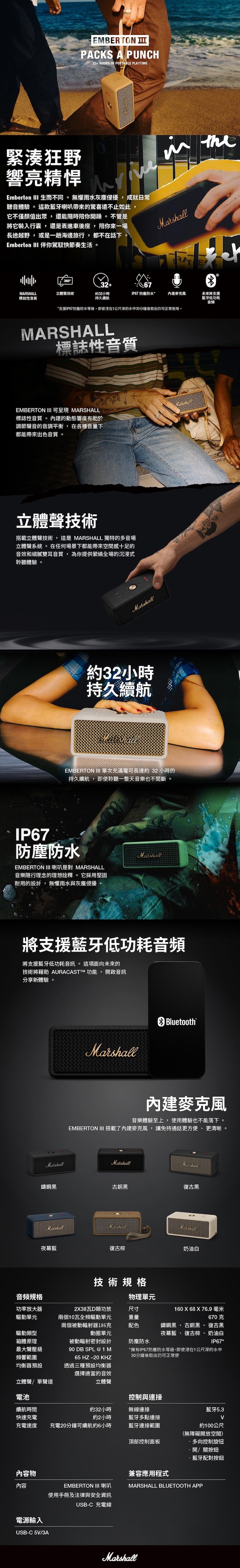 EMBERTON PACKS A PUNCH32+ HOURS OF PORTABLE PLAYTIME緊湊狂野響亮精悍Emberton III 生而不同。無懼雨水灰塵侵擾,成就日常聽音體驗。這款藍牙喇叭帶來的驚喜遠不止如此,它不僅顏值出眾,還能隨時你開躁。 不管是將它裝入行囊,還是丟進車後座, 陪你來一場長途越野, 或是一趟海邊旅行,都不在話下。Emberton III 伴你駕馭快節奏生活。 the36032+67MARSHALL立體聲技術標誌性音質約32小時持久續航IP67 防塵防水*麥克風*支援IP67防塵防水等級,即使在1公尺深的水中30分鐘後取出仍可正常使用。未來將支援藍牙低功耗音頻MARSHALL標誌性音質EMBERTON III 可 MARSHALL標誌性音質。 的動態響度有助於調節聲音的音調平衡,在各種音量下都能帶來出色音質。立體聲技術搭載立體聲技術,這是 MARSHALL 獨特的多音場立體聲系統 。 在任何場景下都能帶來空間感十足的音效和細膩雙耳音質,為你提供縈繞全場的沉浸式聆聽體驗。Marshall約32小時持久續航MarshallEMBERTON III 單次充滿電可長達約32小時的持久續航,即使聆聽一整天音樂也不間斷。IP67防塵防水EMBERTON III 喇叭是對 MARSHALL音樂隨行理念的理想詮釋。它採用堅固耐用的設計, 無懼雨水與灰塵侵擾。Marshall將支援藍牙低功耗音頻將支援藍牙低功耗音訊。這項面向未來的技術將藉助 AURACASTM 功能, 開啟音訊分享新體驗。MarshallBluetooth內建麥克風音樂體驗至上,使用體驗也不能落下。EMBERTON III 搭載了內建麥克風,讓免持通話更方便、更清晰。MarshallMarshall鑄鋼黑古銅黑復古黑MarshallMarshallMarshall夜幕藍復古棕奶油白技術規格音頻規格功率放大器驅動單元驅動類型箱體原理最大聲壓級頻響範圍均衡器預設立體聲/單聲道兩個10瓦全頻驅動單元物理單元238瓦D類功放尺寸重量配色動圈單元防塵防水兩個被動輻射器186克被動輻射密封設計90 DB SPL @1M65 HZ -20 KHZ透過三種預設均衡器選擇適當的音效立體聲160 X 68X76.9 毫米670克鑄鋼黑、古銅黑、復古黑夜幕藍、復古棕、奶油白IP67**擁有IP67防塵防水等級,即使浸在1公尺深的水中30分鐘後取出仍可正常使電池控制與連接續航時間約32小時無線連接藍牙5.3快速充電充電速度約2小時充電20分鐘可續航約6小時藍牙多點連接藍牙連接範圍約100公尺(無障礙開放空間)頂部控制面板多向控制旋钮內容物內容電源輸入USB-C 5V/3A開/關按鈕·藍牙配對按鈕兼容應用程式EMBERTON III 喇叭MARSHALL BLUETOOTH APP使用手冊及法律與安全資訊USB-C 充電線Marshall