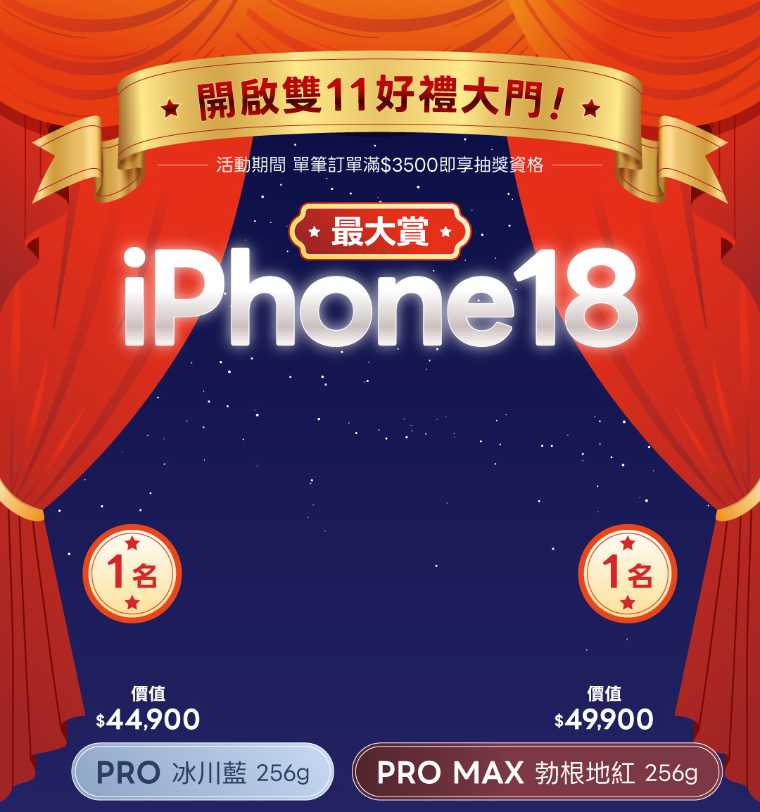 開啟雙11好禮大門！活動期間單筆訂單滿3500元即享抽獎資格。最大賞 iPhone18，PRO 冰川藍 256g 一名、價值44900元；PRO MAX 勃根地紅 256g 一名、價值49900元。