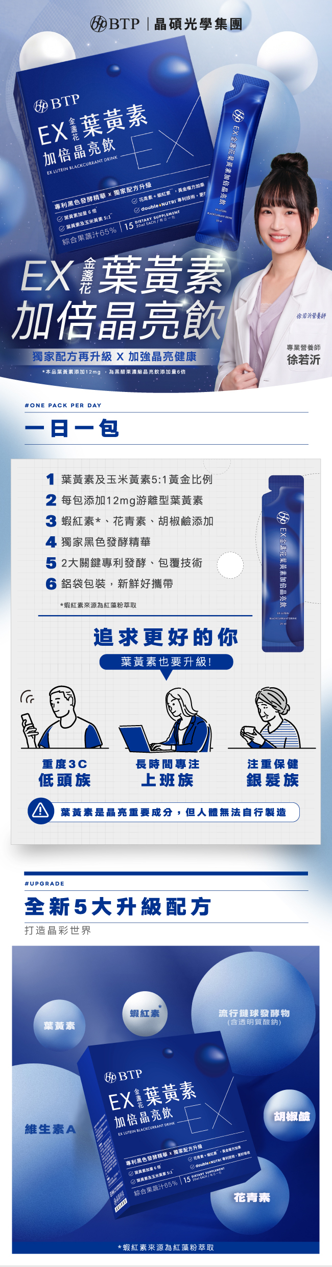 EX金盞花葉黄素加倍晶亮飲,獨家配方升級,加強晶亮健康,一日一包,1葉黃素及玉米黃素5:1黃金比例,2每包添加12mg,游離型葉黃素,蝦紅素,花青素,胡鹼添加,獨家黑色發酵精華,2大關鍵專利發酵,包覆技術,鋁袋包裝,新鮮好攜帶,適合重度3C低頭族,上班族,銀髮族,全新5大升級配方,蝦紅素,葉黄素,流行鏈球發酵物,含透明質酸鈉,專利胡椒素,維生素A,蝦紅素來源為紅藻粉萃取