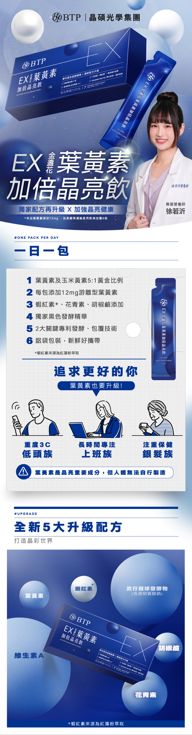 EX金盞花葉黄素加倍晶亮飲,獨家配方升級,加強晶亮健康,一日一包,1葉黃素及玉米黃素5:1黃金比例,2每包添加12mg,游離型葉黃素,蝦紅素,花青素,胡鹼添加,獨家黑色發酵精華,2大關鍵專利發酵,包覆技術,鋁袋包裝,新鮮好攜帶,適合重度3C低頭族,上班族,銀髮族,全新5大升級配方,蝦紅素,葉黄素,流行鏈球發酵物,含透明質酸鈉,專利胡椒素,維生素A,蝦紅素來源為紅藻粉萃取