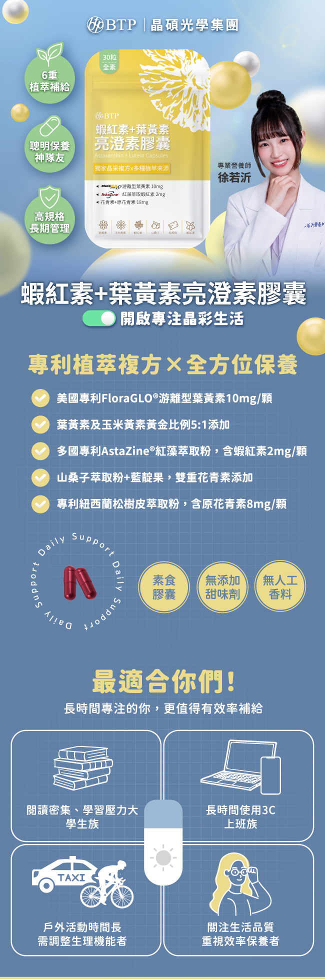 開啟專注晶彩生活,蝦紅素,葉黃素,澄亮素膠囊,6重植萃補給,聰明保養神隊友,高規格長期管理,晶碩光學集團,BTP,專利植萃複方,全方位保養,美國專利,FloraGLO®,游離型葉黃素,10mg,葉黃素,玉米黃素,黃金比例,5:1,多國專利,AstaZine®,紅藻萃取粉,蝦紅素,2mg,山桑子萃取粉,藍靛果,雙重花青素,專利紐西蘭松樹皮萃取粉,原花青素,8mg,最適合你們,長時間專注的你,更值得有效率補給,閱讀密集,學習壓力大,學生族,長時間使用3C,上班族,戶外活動時間長,需調整生理機能者,關注生活品質,重視效率保養者