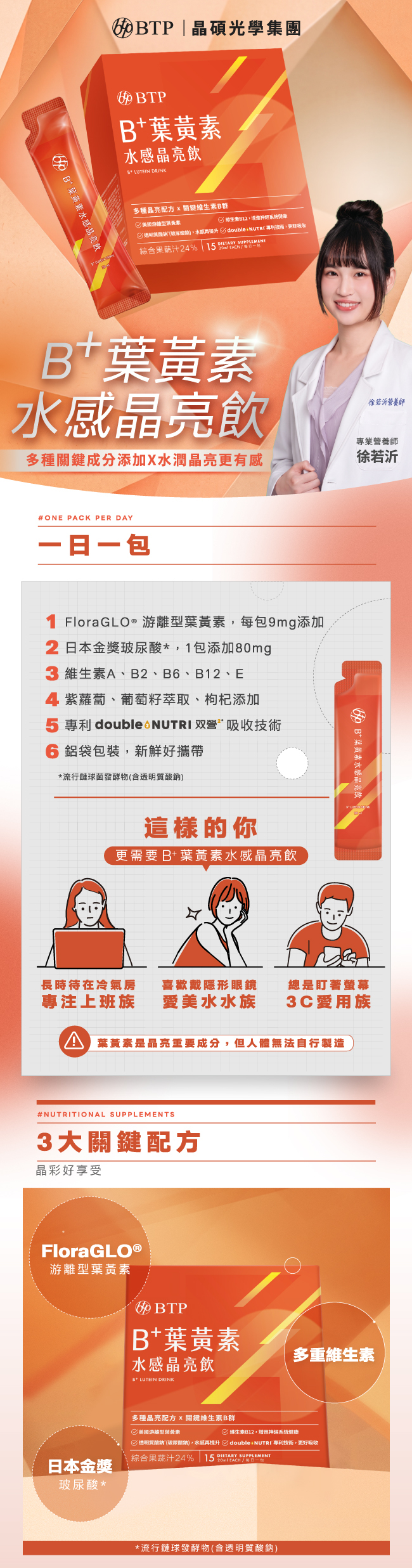 B+葉黃素水感晶亮飲,多種關鍵成分添加,水潤晶亮更有感,BTP,晶碩光學集團,一日一包,FloraGLO®,游離型葉黃素,9mg,维生素A,B2,B6,B12,E,日本金獎,玻尿酸,紫蘿蔔,葡萄籽萃取,枸杞添加,專利,double 2 NUTRI,双營,吸收技術,鋁袋包裝,新鮮好攜帶,專注上班族,喜歡戴彩片,3C愛用族,3大關鍵配方,BTP,FloraGLO®,游離型葉黃素,B+葉黄素水感晶亮飲,LUTEIN,DRINK,多重維生素,日本金獎,玻尿酸,維生素B群,流行鏈球發酵物,含透明質酸鈉,