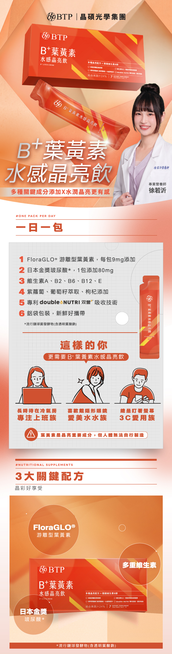 B+葉黃素水感晶亮飲,多種關鍵成分添加,水潤晶亮更有感,BTP,晶碩光學集團,一日一包,FloraGLO®,游離型葉黃素,9mg,维生素A,B2,B6,B12,E,日本金獎,玻尿酸,紫蘿蔔,葡萄籽萃取,枸杞添加,專利,double 2 NUTRI,双營,吸收技術,鋁袋包裝,新鮮好攜帶,專注上班族,喜歡戴彩片,3C愛用族,3大關鍵配方,BTP,FloraGLO®,游離型葉黃素,B+葉黄素水感晶亮飲,LUTEIN,DRINK,多重維生素,日本金獎,玻尿酸,維生素B群,流行鏈球發酵物,含透明質酸鈉,