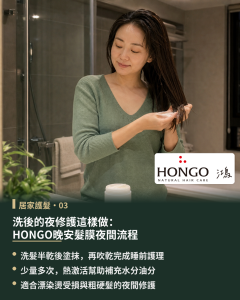 洗後的夜修護這樣做:HONGO晚安髮膜夜間流程,夜晚沐浴後的髮絲毛鱗片微張,正是補充深層養分與水分的理想時機。 專為夜間修護打造「HONGO晚安髮膜」,採用免沖洗水感清爽乳霜質地,特別適合漂染燙後、乾枯缺水與偏粗硬的髮質使用。
