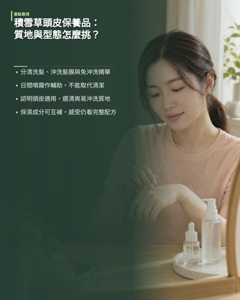 積雪草頭皮保養品怎麼挑?質地與產品型態指南,市面上標榜積雪草的產品種類繁多,但選購時不該只看成分名稱。 同樣含積雪草,做成洗髮精、沖洗式護髮膜、免沖洗精華或噴霧,停留時間、油相比例與成膜程度完全不同,濃度也無法跨品牌直接比較。