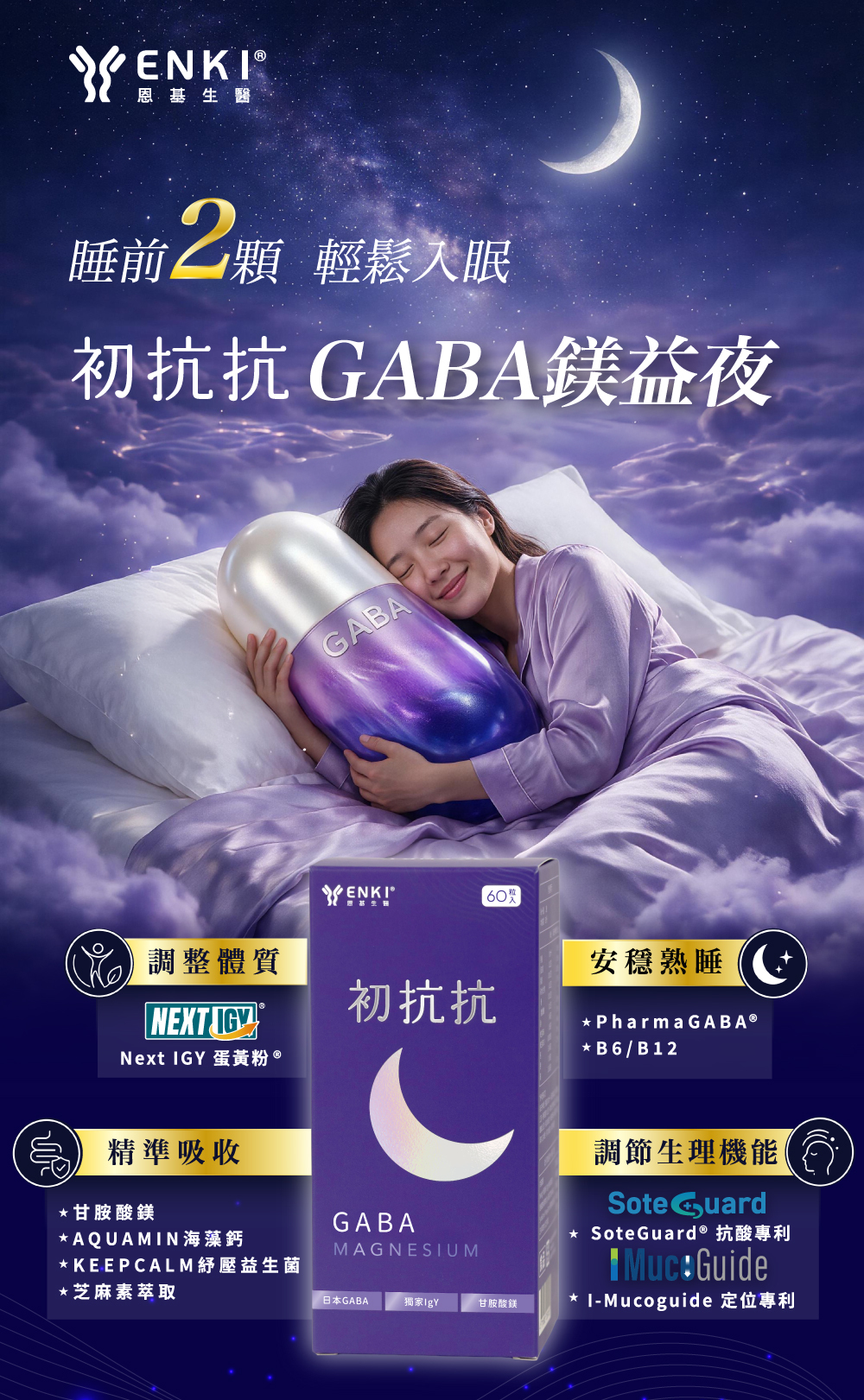 初抗抗GABA鎂益夜添加Next IgY12大壞菌抗體，打造消化道平衡與降低壞菌阻礙吸收，另添加gaba、甘胺酸鎂、海藻鈣、KEEPCALM紓壓益生菌、芝麻素、維生素b6b12，每天兩顆輕鬆入眠。
