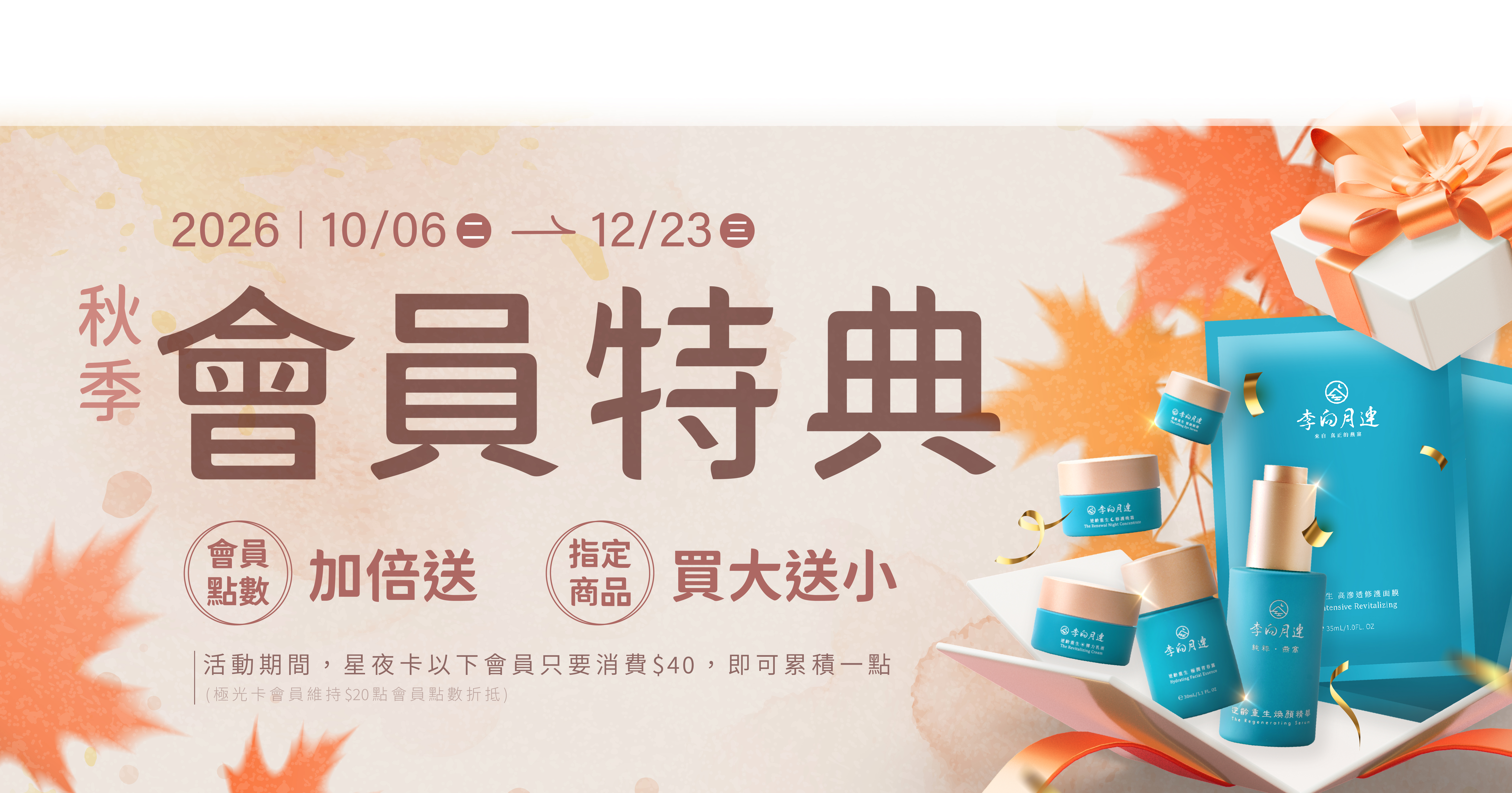 李向月連2026秋季會員特典❶ 會員點數加倍送：原本會員消費100元可累積會員點數可以累積一點，活動期間消費40元即可累積會員點數一點，每一點都可折抵下次消費NT$1，享受優惠沒有上限~~ ❷燕窩保養品【買大送小】：買正貨送體驗瓶、買組合送旅行組。