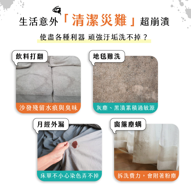 飲料打翻在布沙發上,爐台/油煙機卡油垢,地毯黑漬難洗,浴室水漬累積,磁磚縫隙難清洗,床單沾到經血,布椅子卡汗漬,汽車坐墊無法拆洗,窗簾上的塵螨