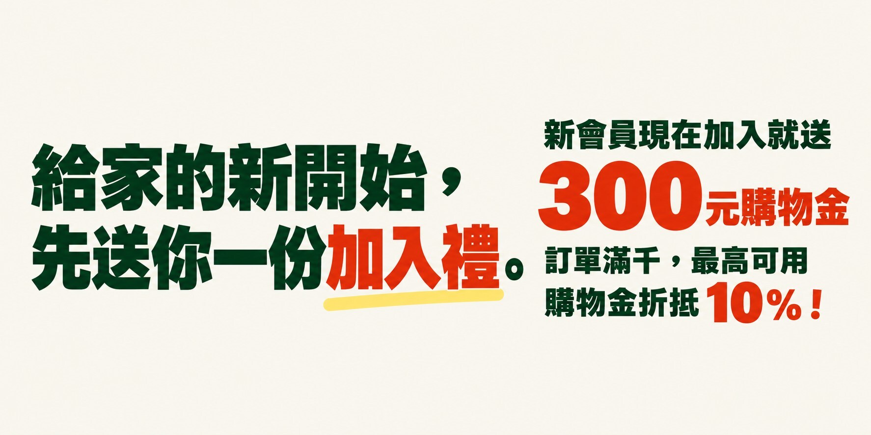 給家的新開始,先送你一份加入禮。新會員現在加入就送 300 元購物金。訂單滿千,最高可用購物金折抵 10%!